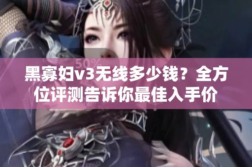 黑寡婦v3無線多少錢？全方位評測告訴你最佳入手價