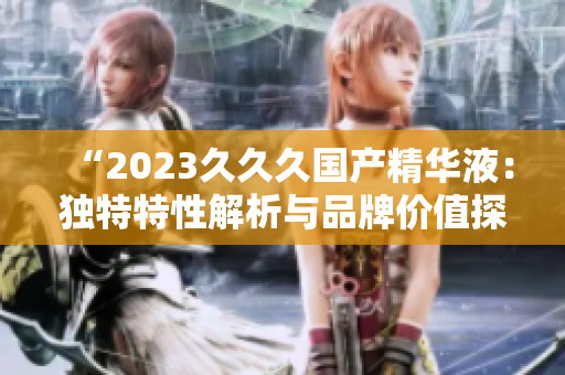 “2023久久久國(guó)產(chǎn)精華液：獨(dú)特特性解析與品牌價(jià)值探究”
