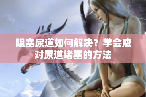 阻塞尿道如何解決？學(xué)會應(yīng)對尿道堵塞的方法