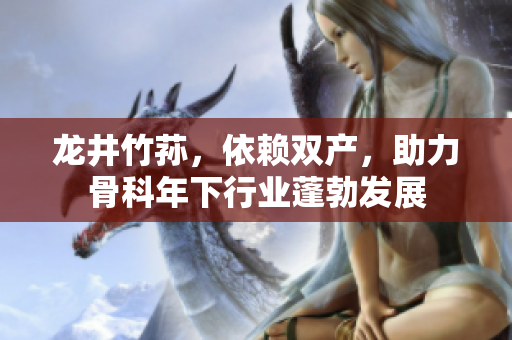龍井竹蓀，依賴雙產，助力骨科年下行業(yè)蓬勃發(fā)展