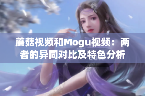 蘑菇視頻和Mogu視頻：兩者的異同對比及特色分析