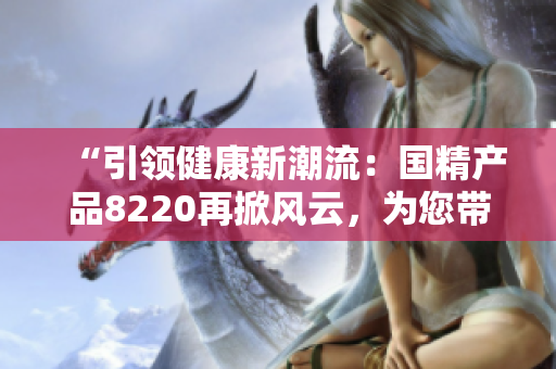 “引領(lǐng)健康新潮流：國(guó)精產(chǎn)品8220再掀風(fēng)云，為您帶來全新體驗(yàn)！”