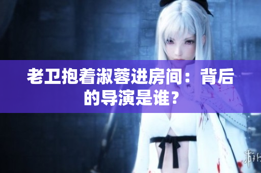 老衛(wèi)抱著淑蓉進房間：背后的導演是誰？