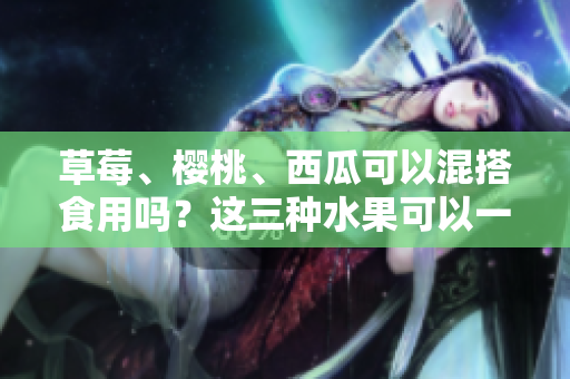 草莓、櫻桃、西瓜可以混搭食用嗎？這三種水果可以一起吃嗎？