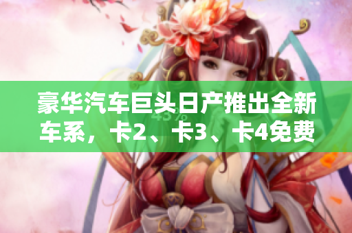 豪華汽車巨頭日產(chǎn)推出全新車系，卡2、卡3、卡4免費(fèi)豪華嘗鮮！