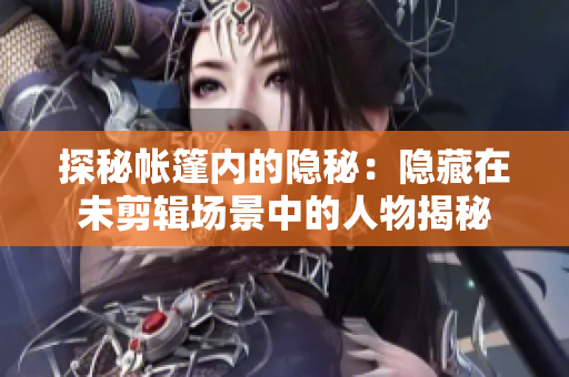 探秘帳篷內(nèi)的隱秘：隱藏在未剪輯場景中的人物揭秘