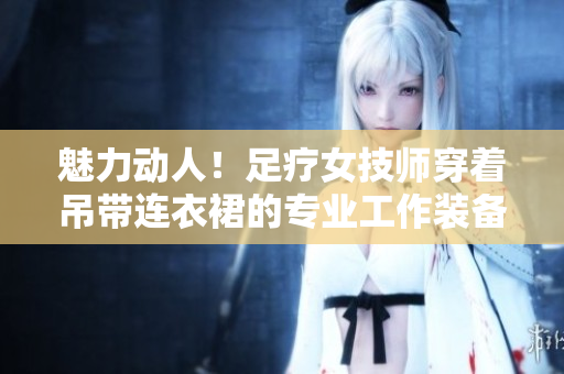 魅力動人！足療女技師穿著吊帶連衣裙的專業(yè)工作裝備