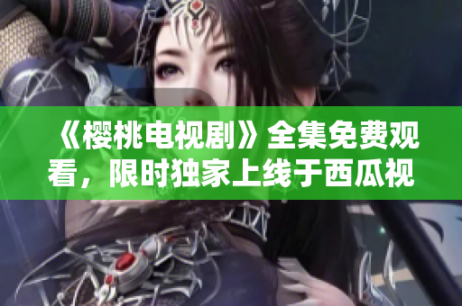 《櫻桃電視劇》全集免費(fèi)觀看，限時(shí)獨(dú)家上線于西瓜視頻平臺(tái)！