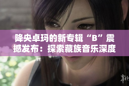 降央卓瑪?shù)男聦］嫛癇”震撼發(fā)布：探索藏族音樂深度