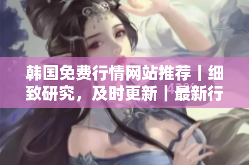 韓國(guó)免費(fèi)行情網(wǎng)站推薦｜細(xì)致研究，及時(shí)更新｜最新行情，全面解讀