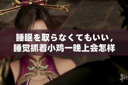 睡眠を取らなくてもいい，睡覺抓著小雞一晚上會怎樣，睡過年紀最大的多少歲六十多，水潤緊致銷魂低吟古代，水潤緊致銷魂低吟，說說都是怎么的干對象的898