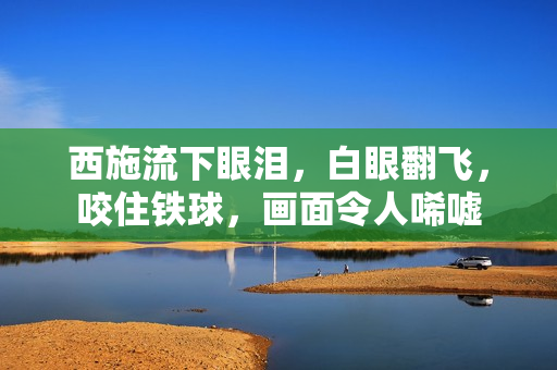 西施流下眼淚，白眼翻飛，咬住鐵球，畫面令人唏噓