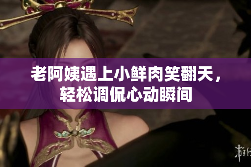 老阿姨遇上小鮮肉笑翻天，輕松調(diào)侃心動(dòng)瞬間
