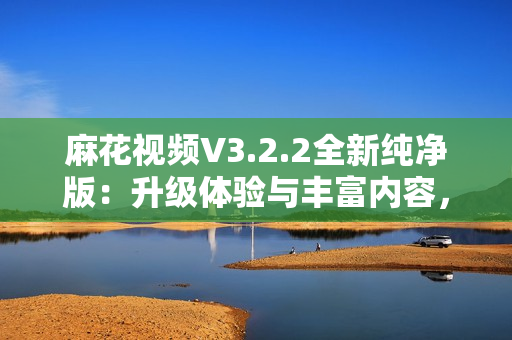麻花視頻V3.2.2全新純凈版：升級(jí)體驗(yàn)與豐富內(nèi)容，暢享流暢觀影