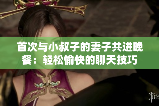 首次與小叔子的妻子共進(jìn)晚餐：輕松愉快的聊天技巧