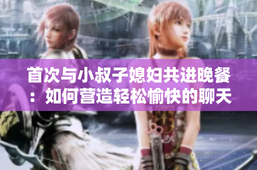 首次與小叔子媳婦共進(jìn)晚餐：如何營(yíng)造輕松愉快的聊天氛圍？