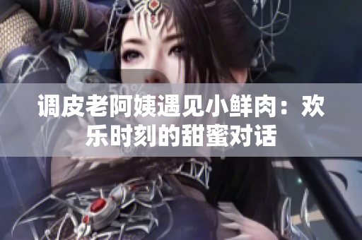 調(diào)皮老阿姨遇見(jiàn)小鮮肉：歡樂(lè)時(shí)刻的甜蜜對(duì)話(huà)