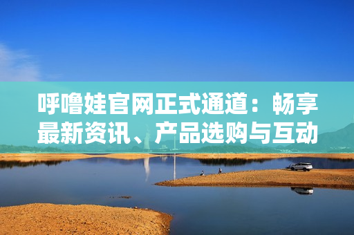 呼嚕娃官網(wǎng)正式通道：暢享最新資訊、產(chǎn)品選購與互動(dòng)社區(qū)