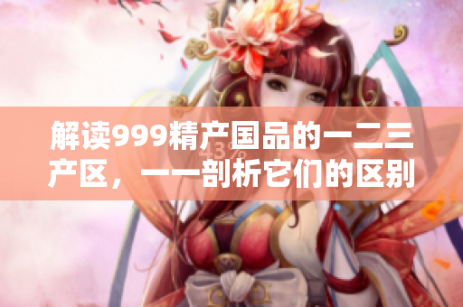 解讀999精產(chǎn)國品的一二三產(chǎn)區(qū)，一一剖析它們的區(qū)別