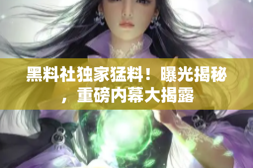 黑料社獨(dú)家猛料！曝光揭秘，重磅內(nèi)幕大揭露