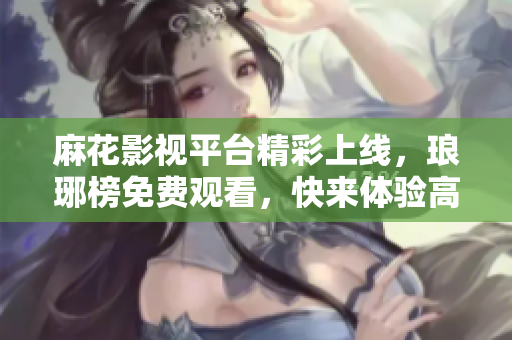 麻花影視平臺(tái)精彩上線，瑯琊榜免費(fèi)觀看，快來體驗(yàn)高品質(zhì)影視娛樂絡(luò)