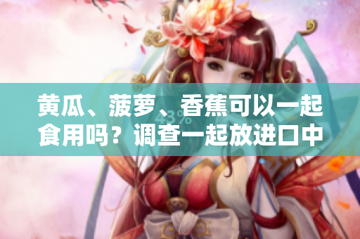 黃瓜、菠蘿、香蕉可以一起食用嗎？調(diào)查一起放進(jìn)口中的效果！