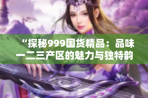 “探秘999國貨精品：品味一二三產(chǎn)區(qū)的魅力與獨特韻味”