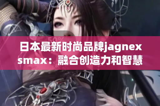 日本最新時(shí)尚品牌jagnexsmax：融合創(chuàng)造力和智慧的革新力量