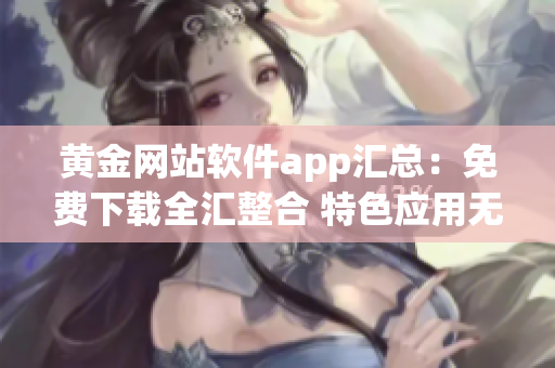 黃金網(wǎng)站軟件app匯總：免費(fèi)下載全匯整合 特色應(yīng)用無(wú)假下載 安全可靠長(zhǎng)期更新