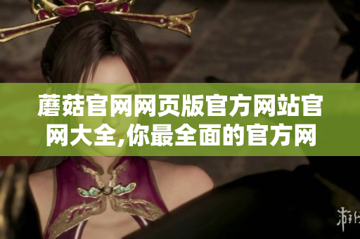 蘑菇官網(wǎng)網(wǎng)頁版官方網(wǎng)站官網(wǎng)大全,你最全面的官方網(wǎng)站信息 