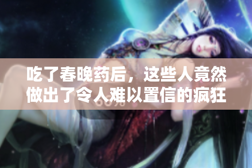 吃了春晚藥后，這些人竟然做出了令人難以置信的瘋狂舉動(dòng)