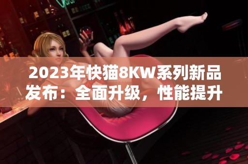 2023年快貓8KW系列新品發(fā)布：全面升級，性能提升，讓您暢享更多娛樂快感