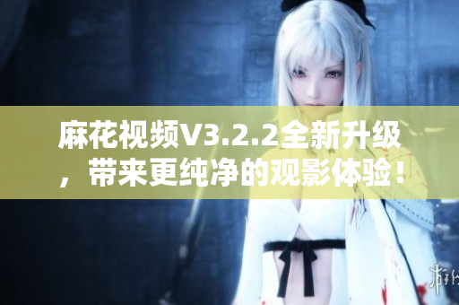 麻花視頻V3.2.2全新升級，帶來更純凈的觀影體驗！