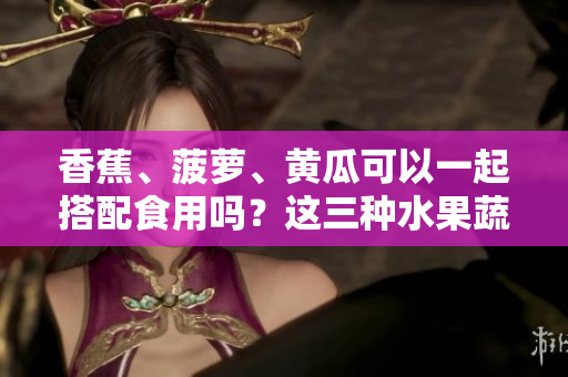 香蕉、菠蘿、黃瓜可以一起搭配食用嗎？這三種水果蔬菜的吃法有哪些要注意的？
