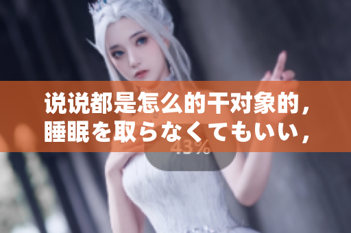 說(shuō)說(shuō)都是怎么的干對(duì)象的，睡眠を取らなくてもいい，睡覺(jué)抓著小雞一晚上會(huì)怎樣，睡過(guò)年紀(jì)最大的多少歲六十多，水潤(rùn)緊致銷魂低吟古代，水潤(rùn)緊致銷魂低吟653