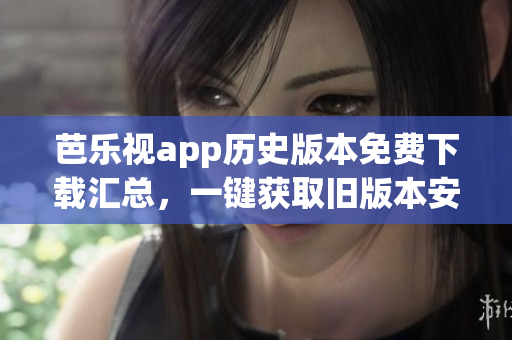 芭樂視app歷史版本免費下載匯總，一鍵獲取舊版本安裝包
