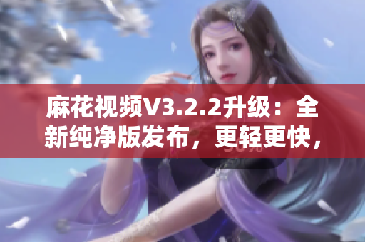 麻花視頻V3.2.2升級：全新純凈版發(fā)布，更輕更快，觀影體驗再升級