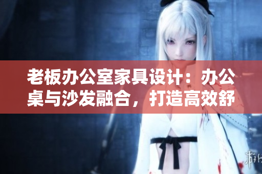 老板辦公室家具設(shè)計：辦公桌與沙發(fā)融合，打造高效舒適辦公環(huán)境