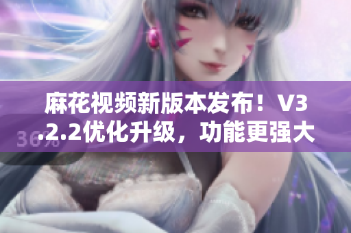 麻花視頻新版本發(fā)布！V3.2.2優(yōu)化升級(jí)，功能更強(qiáng)大，體驗(yàn)更流暢