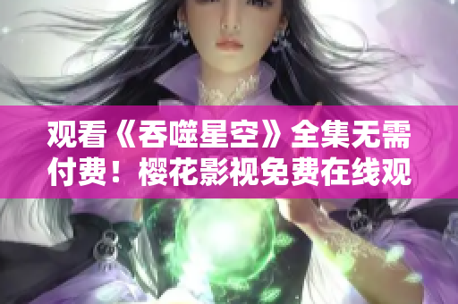觀看《吞噬星空》全集無需付費(fèi)！櫻花影視免費(fèi)在線觀看新劇熱播