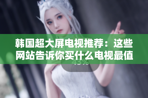 韓國(guó)超大屏電視推薦：這些網(wǎng)站告訴你買什么電視最值得
