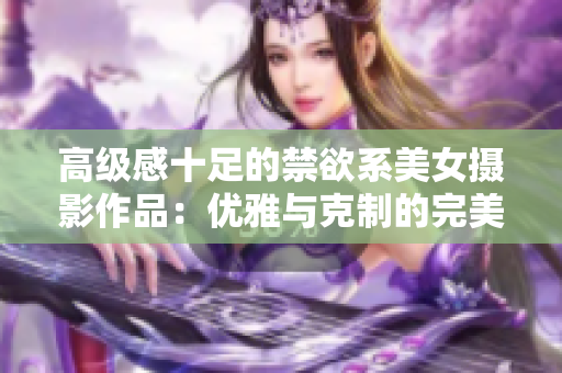 高級感十足的禁欲系美女攝影作品：優(yōu)雅與克制的完美融合
