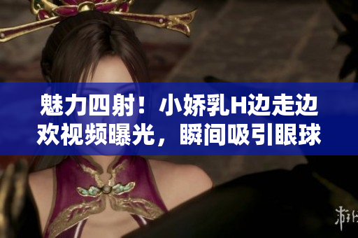 魅力四射！小嬌乳H邊走邊歡視頻曝光，瞬間吸引眼球