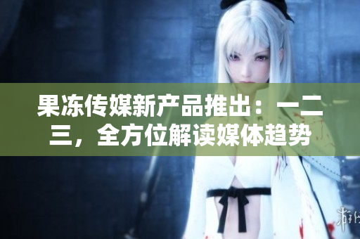 果凍傳媒新產(chǎn)品推出：一二三，全方位解讀媒體趨勢