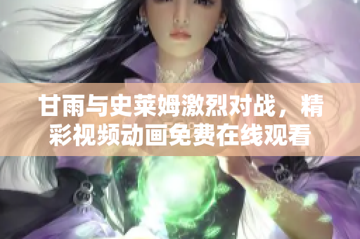 甘雨與史萊姆激烈對戰(zhàn)，精彩視頻動畫免費(fèi)在線觀看