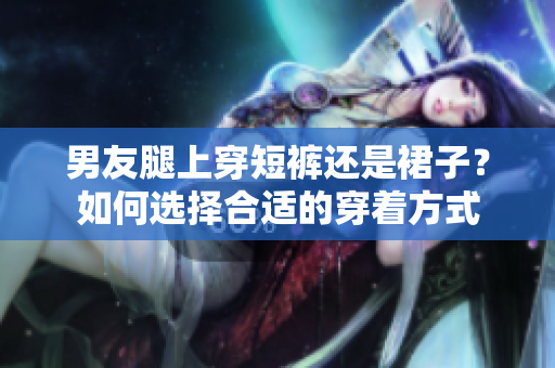 男友腿上穿短褲還是裙子？如何選擇合適的穿著方式