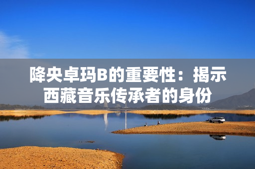 降央卓瑪B的重要性：揭示西藏音樂傳承者的身份