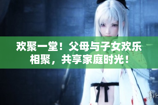 歡聚一堂！父母與子女歡樂相聚，共享家庭時光！