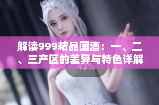 解讀999精品國酒：一、二、三產(chǎn)區(qū)的差異與特色詳解