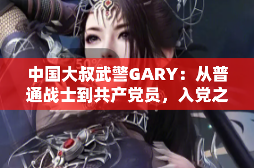 中國大叔武警GARY：從普通戰(zhàn)士到共產(chǎn)黨員，入黨之路崢嶸歲月